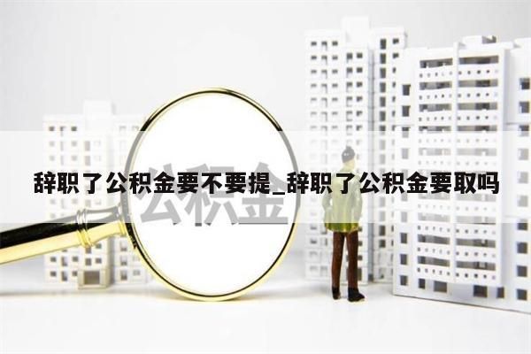 辞职了公积金要不要提_辞职了公积金要取吗